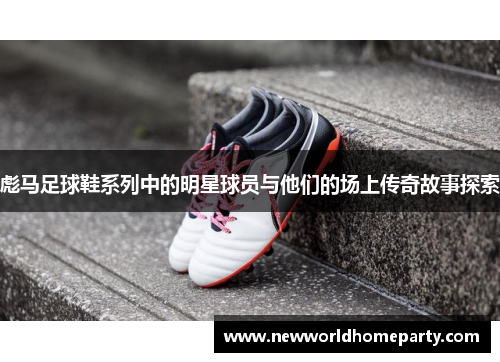 彪马足球鞋系列中的明星球员与他们的场上传奇故事探索